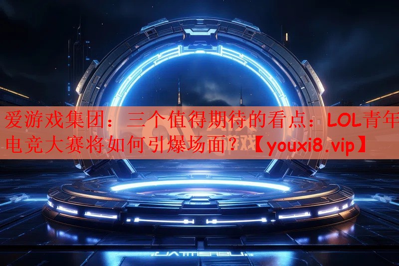 爱游戏集团：三个值得期待的看点：LOL青年电竞大赛将如何引爆场面？
