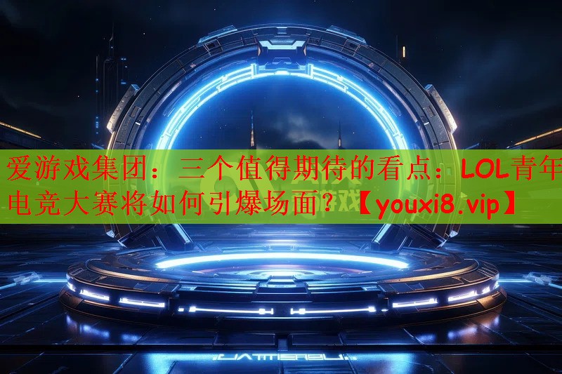 三个值得期待的看点：LOL青年电竞大赛将如何引爆场面？